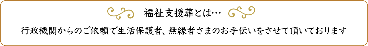 ふくし支援葬とは：行政機関からのご依頼で生活保護者、無縁者さまのお手伝いをさせて頂いております